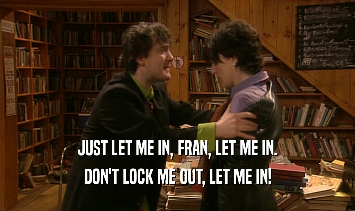 JUST LET ME IN, FRAN, LET ME IN.
 DON'T LOCK ME OUT, LET ME IN!
 