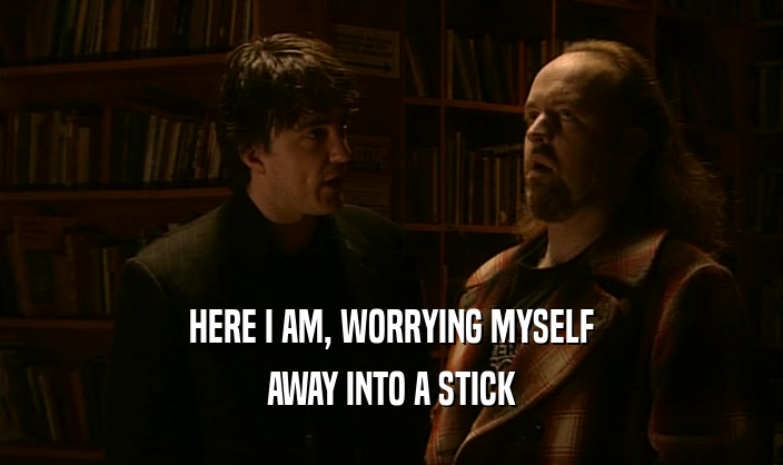 HERE I AM, WORRYING MYSELF AWAY INTO A STICK 