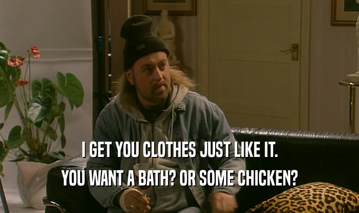 I GET YOU CLOTHES JUST LIKE IT.
 YOU WANT A BATH? OR SOME CHICKEN?
 