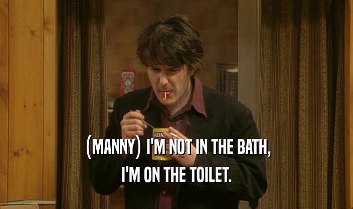(MANNY) I'M NOT IN THE BATH, I'M ON THE TOILET. 