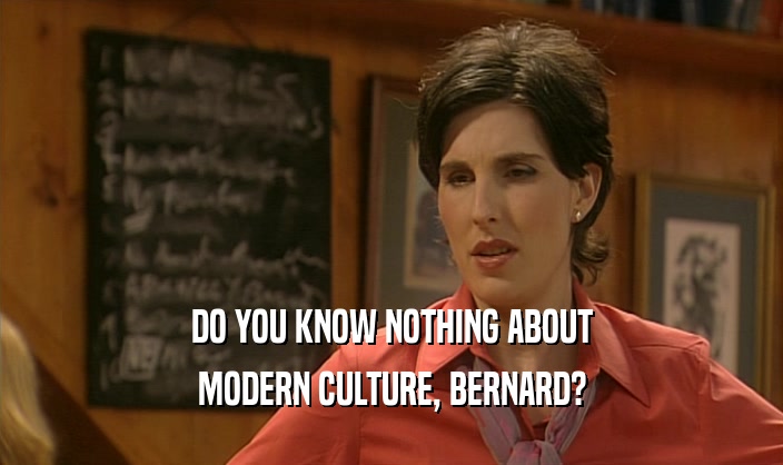 DO YOU KNOW NOTHING ABOUT
 MODERN CULTURE, BERNARD?
 