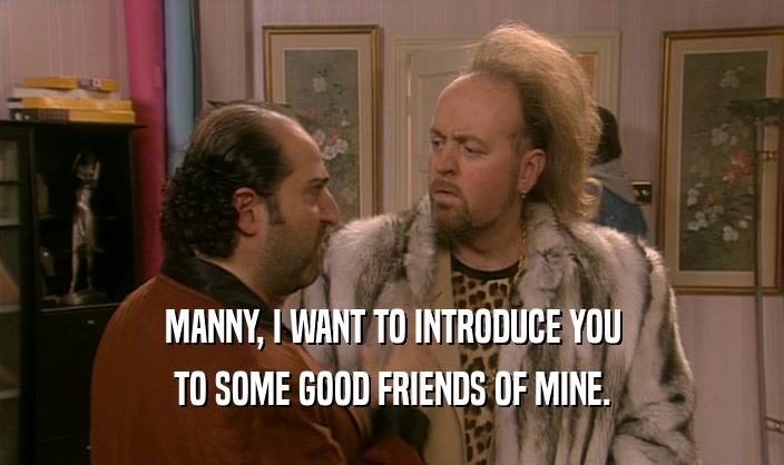 MANNY, I WANT TO INTRODUCE YOU
 TO SOME GOOD FRIENDS OF MINE.
 