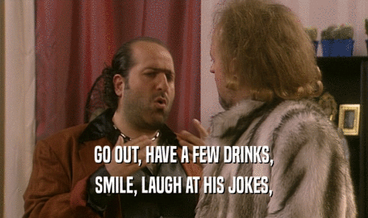 GO OUT, HAVE A FEW DRINKS,
 SMILE, LAUGH AT HIS JOKES,
 