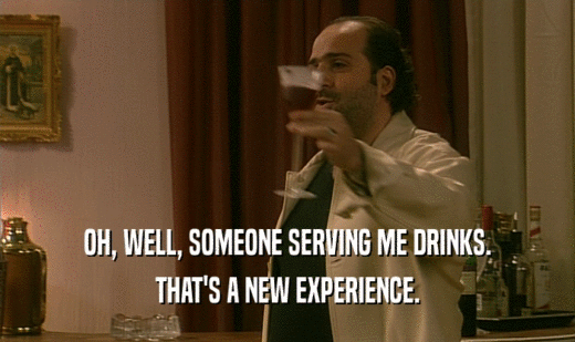 OH, WELL, SOMEONE SERVING ME DRINKS. THAT'S A NEW EXPERIENCE. 