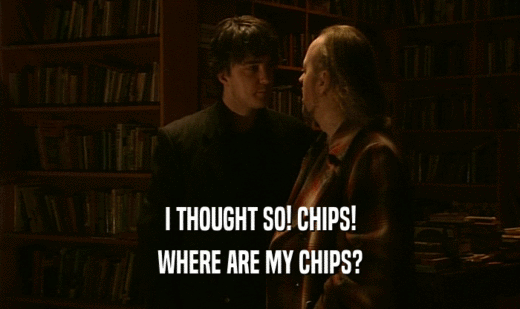 I THOUGHT SO! CHIPS! WHERE ARE MY CHIPS? 