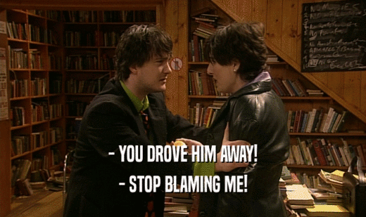 - YOU DROVE HIM AWAY!
 - STOP BLAMING ME!
 