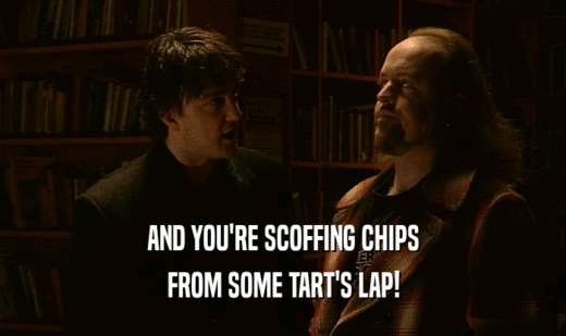 AND YOU'RE SCOFFING CHIPS FROM SOME TART'S LAP! 