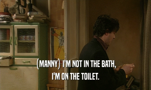 (MANNY) I'M NOT IN THE BATH, I'M ON THE TOILET. 