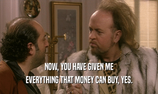 NOW, YOU HAVE GIVEN ME EVERYTHING THAT MONEY CAN BUY, YES. 