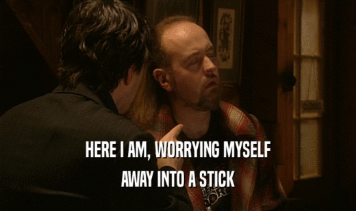 HERE I AM, WORRYING MYSELF AWAY INTO A STICK 