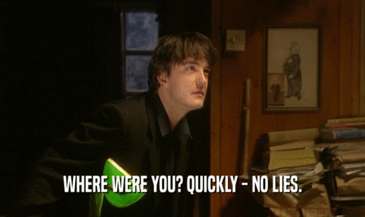 WHERE WERE YOU? QUICKLY - NO LIES.  