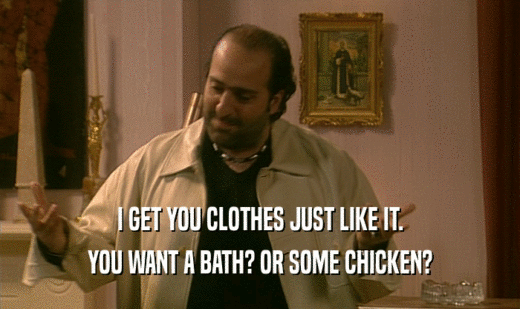 I GET YOU CLOTHES JUST LIKE IT. YOU WANT A BATH? OR SOME CHICKEN? 