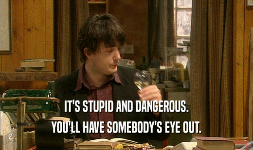 IT'S STUPID AND DANGEROUS. YOU'LL HAVE SOMEBODY'S EYE OUT. 