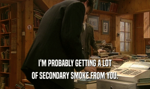 I'M PROBABLY GETTING A LOT
 OF SECONDARY SMOKE FROM YOU.
 