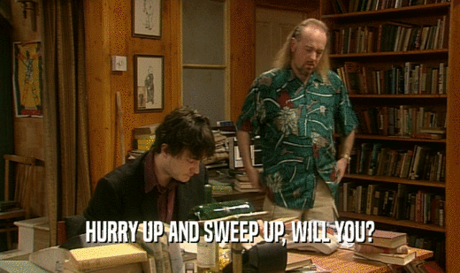 HURRY UP AND SWEEP UP, WILL YOU?  