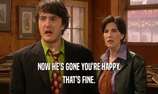NOW HE'S GONE YOU'RE HAPPY. THAT'S FINE. 