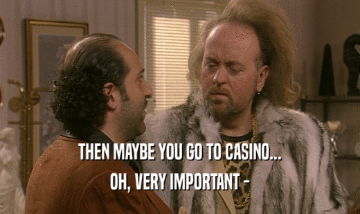 THEN MAYBE YOU GO TO CASINO...
 OH, VERY IMPORTANT -
 