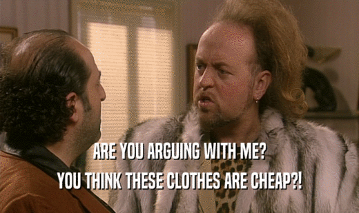 ARE YOU ARGUING WITH ME?
 YOU THINK THESE CLOTHES ARE CHEAP?!
 