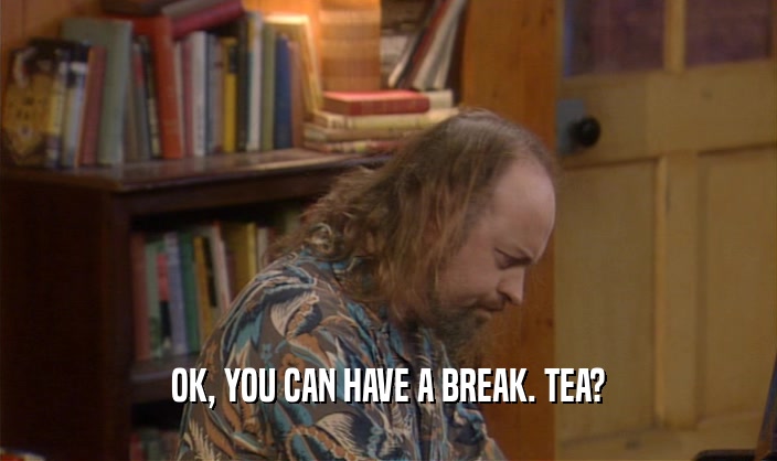 OK, YOU CAN HAVE A BREAK. TEA?
  
