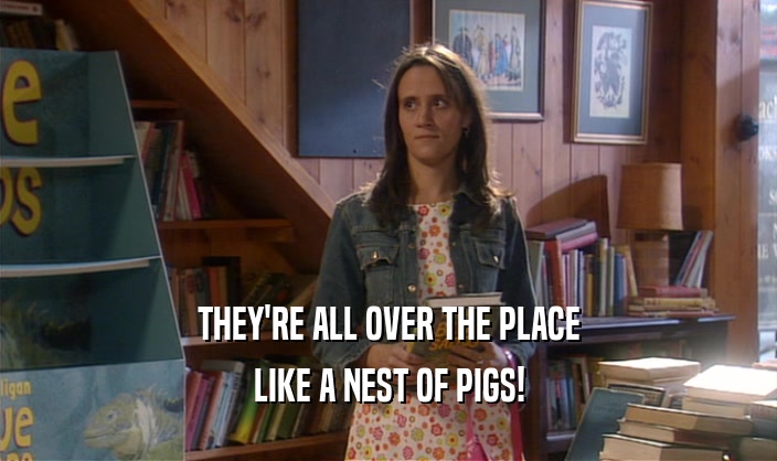 THEY'RE ALL OVER THE PLACE LIKE A NEST OF PIGS! 