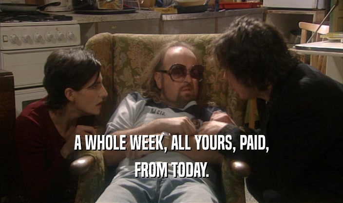 A WHOLE WEEK, ALL YOURS, PAID,
 FROM TODAY.
 