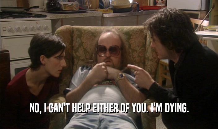 NO, I CAN'T HELP EITHER OF YOU. I'M DYING.  