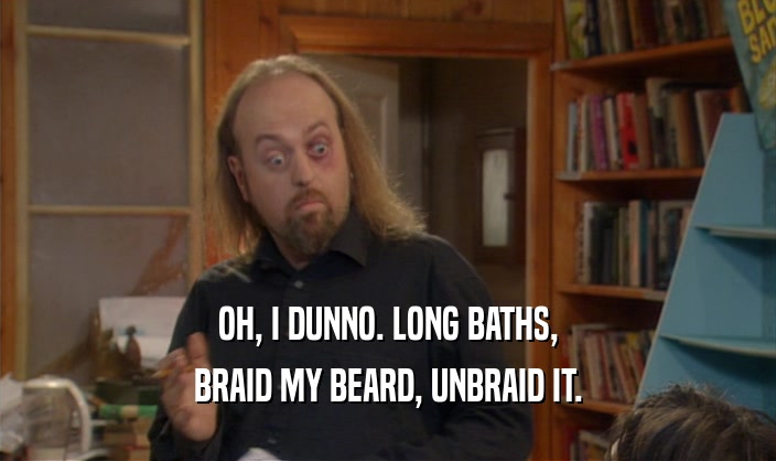 OH, I DUNNO. LONG BATHS,
 BRAID MY BEARD, UNBRAID IT.
 