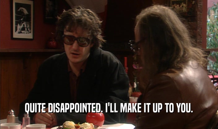 QUITE DISAPPOINTED. I'LL MAKE IT UP TO YOU.  
