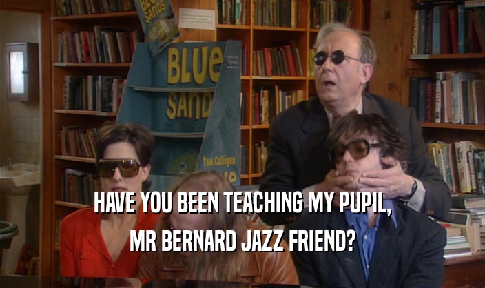 HAVE YOU BEEN TEACHING MY PUPIL,
 MR BERNARD JAZZ FRIEND?
 
