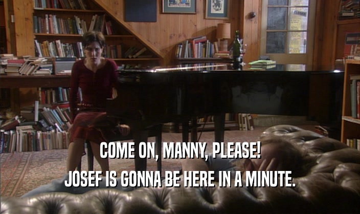 COME ON, MANNY, PLEASE! JOSEF IS GONNA BE HERE IN A MINUTE. 