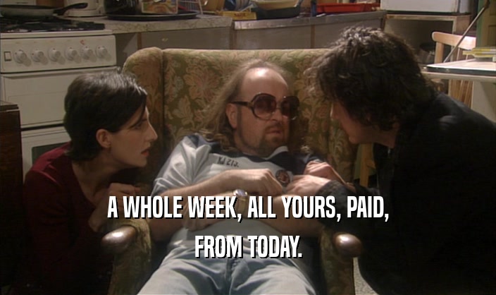 A WHOLE WEEK, ALL YOURS, PAID,
 FROM TODAY.
 