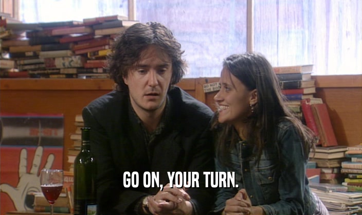 GO ON, YOUR TURN.  