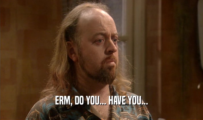 ERM, DO YOU... HAVE YOU...  