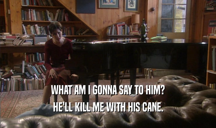 WHAT AM I GONNA SAY TO HIM? HE'LL KILL ME WITH HIS CANE. 