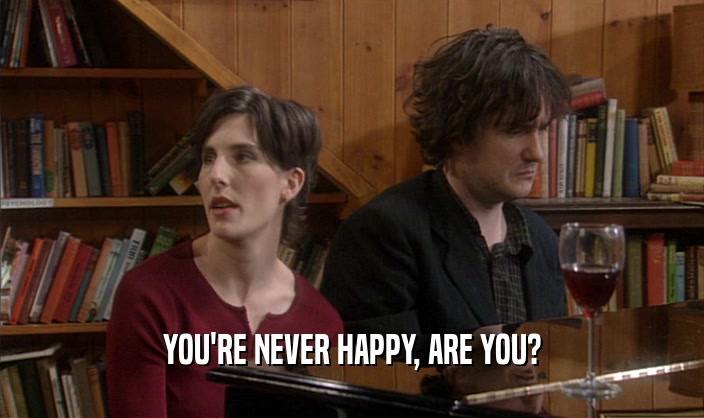 YOU'RE NEVER HAPPY, ARE YOU?  