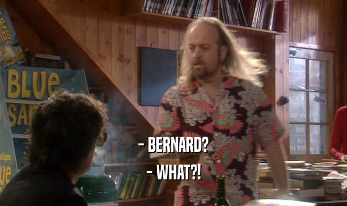 - BERNARD?
 - WHAT?!
 