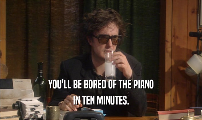 YOU'LL BE BORED OF THE PIANO IN TEN MINUTES. 