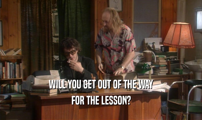 WILL YOU GET OUT OF THE WAY
 FOR THE LESSON?
 