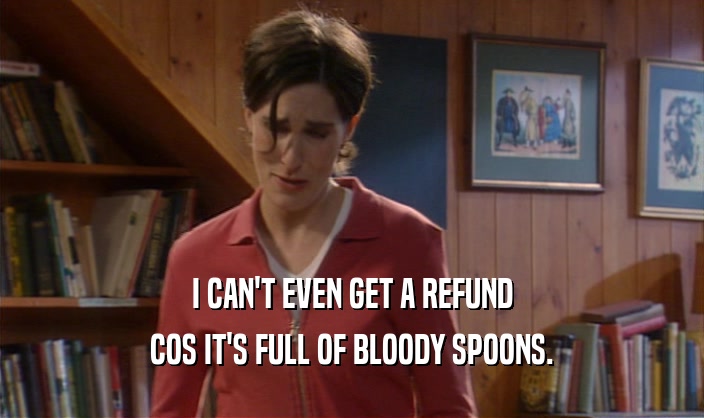 I CAN'T EVEN GET A REFUND
 COS IT'S FULL OF BLOODY SPOONS.
 