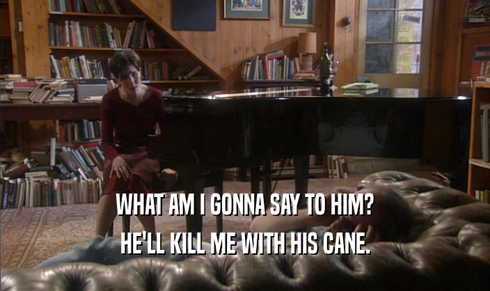 WHAT AM I GONNA SAY TO HIM? HE'LL KILL ME WITH HIS CANE. 
