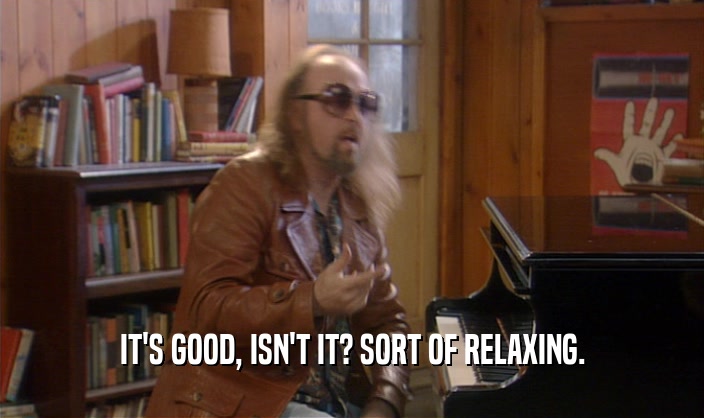 IT'S GOOD, ISN'T IT? SORT OF RELAXING.  
