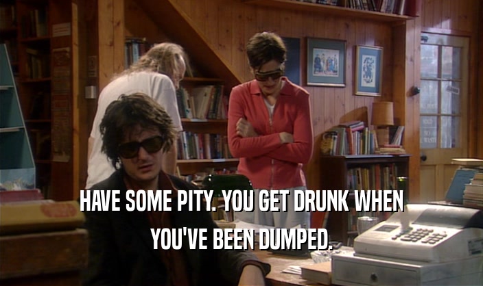 HAVE SOME PITY. YOU GET DRUNK WHEN
 YOU'VE BEEN DUMPED.
 