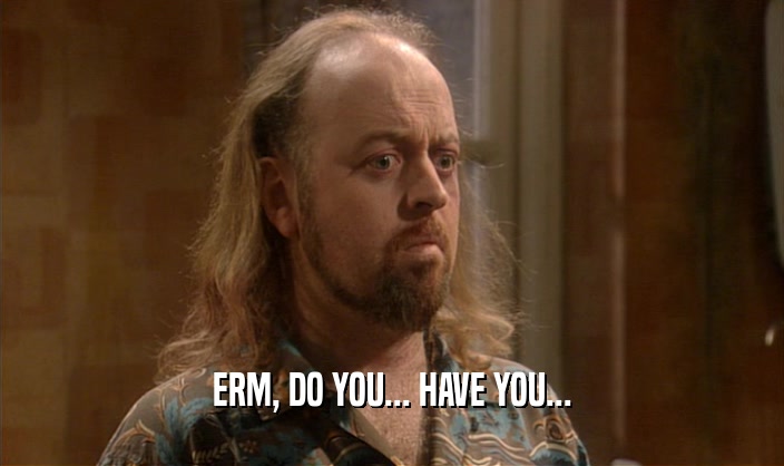 ERM, DO YOU... HAVE YOU...  