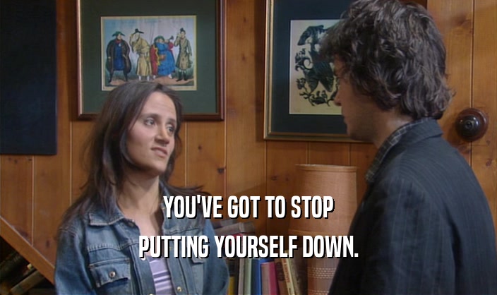 YOU'VE GOT TO STOP PUTTING YOURSELF DOWN. 
