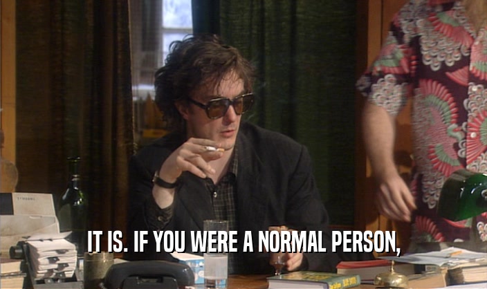 IT IS. IF YOU WERE A NORMAL PERSON,  
