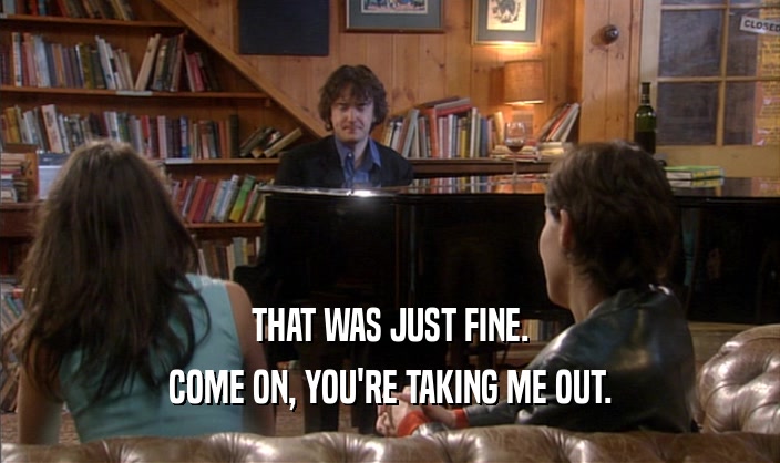THAT WAS JUST FINE. COME ON, YOU'RE TAKING ME OUT. 