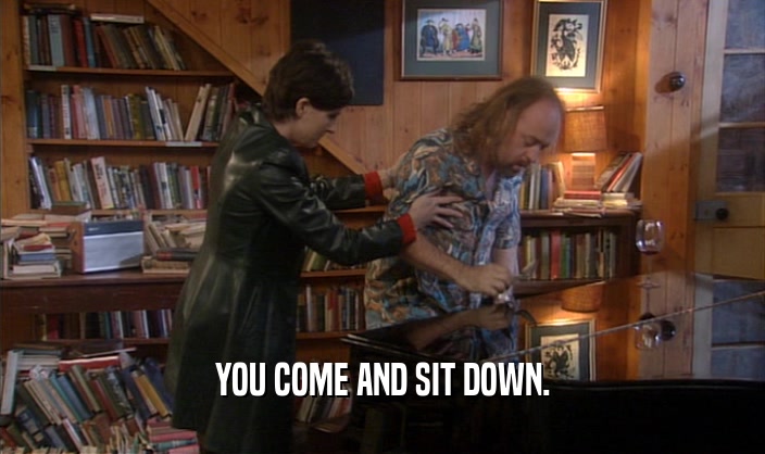 YOU COME AND SIT DOWN.  