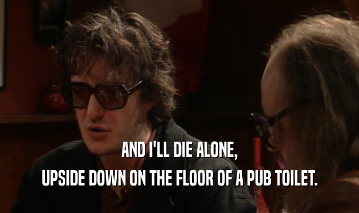 AND I'LL DIE ALONE,
 UPSIDE DOWN ON THE FLOOR OF A PUB TOILET.
 