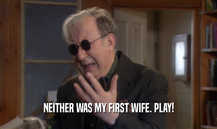 NEITHER WAS MY FIRST WIFE. PLAY!  
