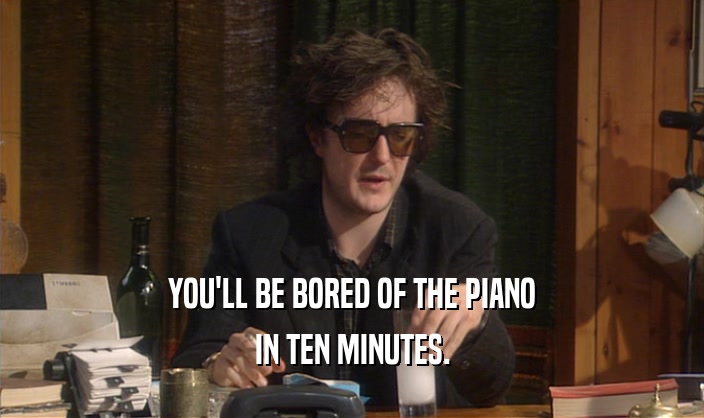 YOU'LL BE BORED OF THE PIANO IN TEN MINUTES. 